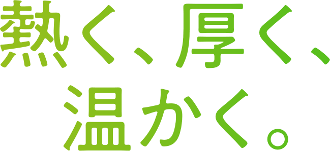 熱く、厚く、温かく。